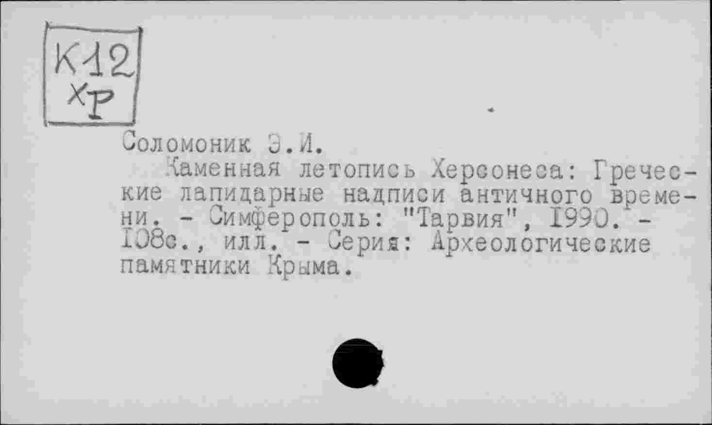 ﻿K4ÏÏJ
I
Соломоник Э. И.
Каменная летопись Херсонеса: Греческие лапидарные надписи античного времени. - Симферополь: "Тарвия", I99C. -1Э8с., илл. - Серия: Археологические памятники Крыма.